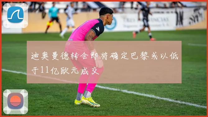 迪奥曼德转会即将确定巴黎或以低于11亿欧元成交