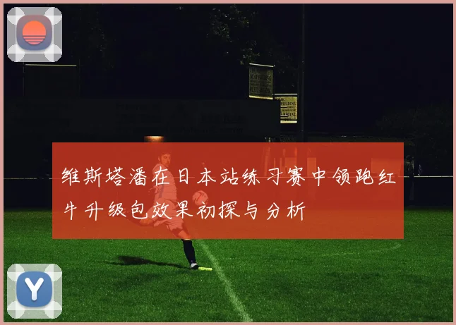 维斯塔潘在日本站练习赛中领跑红牛升级包效果初探与分析