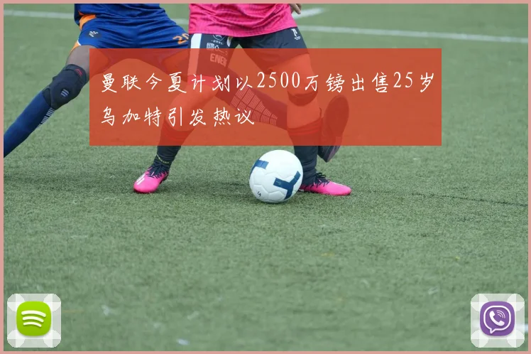 曼联今夏计划以2500万镑出售25岁乌加特引发热议