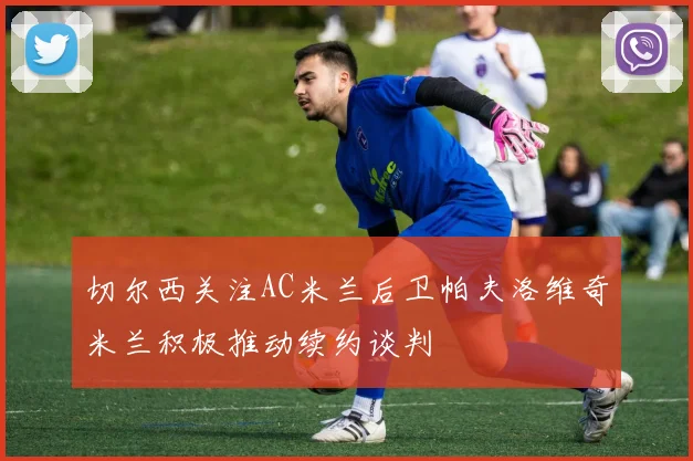 切尔西关注AC米兰后卫帕夫洛维奇米兰积极推动续约谈判