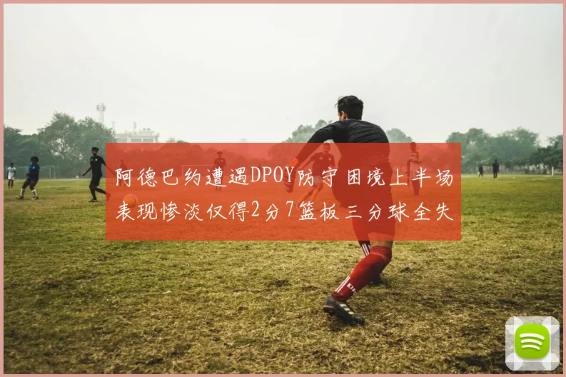 阿德巴约遭遇DPOY防守困境上半场表现惨淡仅得2分7篮板三分球全失准