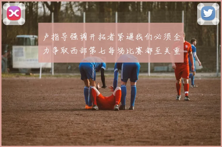 卢指导强调开拓者紧逼我们必须全力争取西部第七每场比赛都至关重要