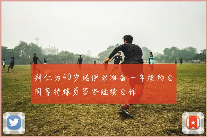 拜仁为40岁诺伊尔准备一年续约合同等待球员签字继续合作