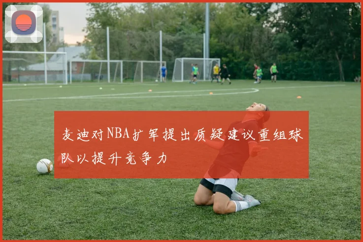 麦迪对NBA扩军提出质疑建议重组球队以提升竞争力